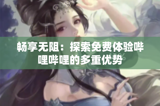畅享无阻：探索免费体验哔哩哔哩的多重优势