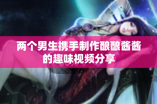 两个男生携手制作酿酿酱酱的趣味视频分享