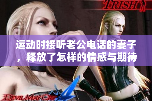 运动时接听老公电话的妻子，释放了怎样的情感与期待