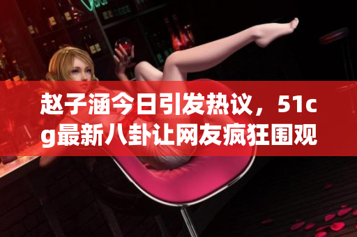 赵子涵今日引发热议，51cg最新八卦让网友疯狂围观