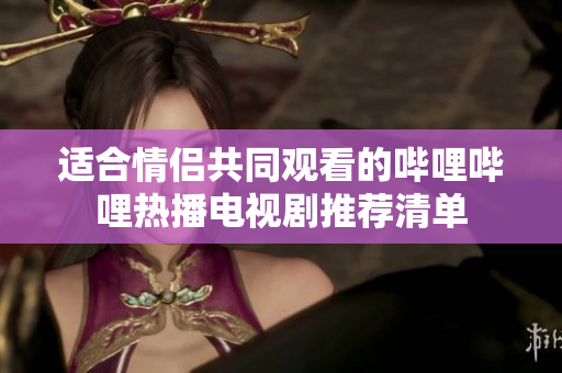 适合情侣共同观看的哔哩哔哩热播电视剧推荐清单