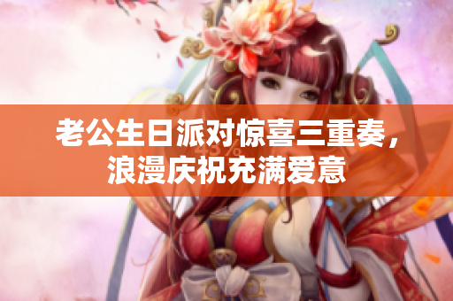 老公生日派对惊喜三重奏，浪漫庆祝充满爱意