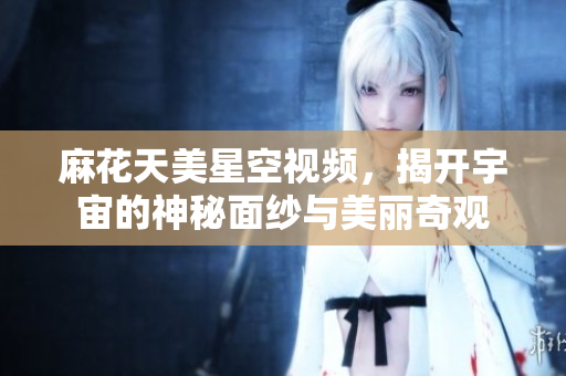 麻花天美星空视频，揭开宇宙的神秘面纱与美丽奇观