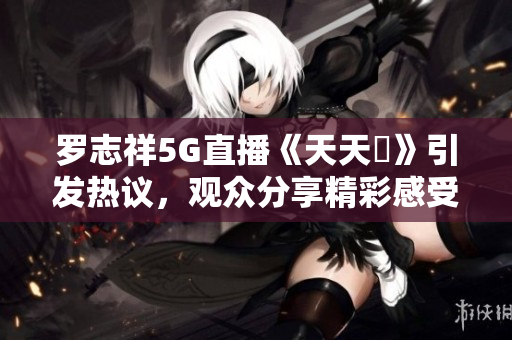 罗志祥5G直播《天天奭》引发热议，观众分享精彩感受与看法