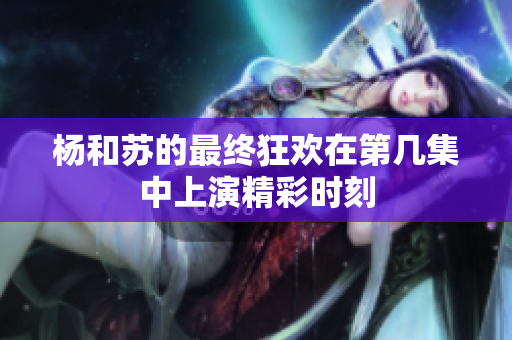 杨和苏的最终狂欢在第几集中上演精彩时刻