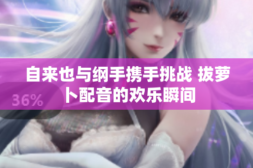 自来也与纲手携手挑战 拔萝卜配音的欢乐瞬间