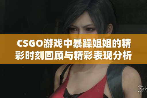 CSGO游戏中暴躁姐姐的精彩时刻回顾与精彩表现分析