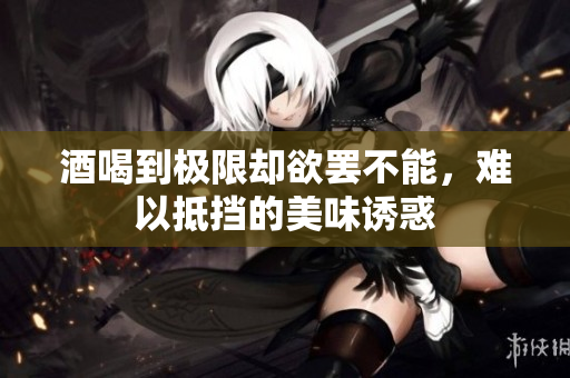 酒喝到极限却欲罢不能，难以抵挡的美味诱惑