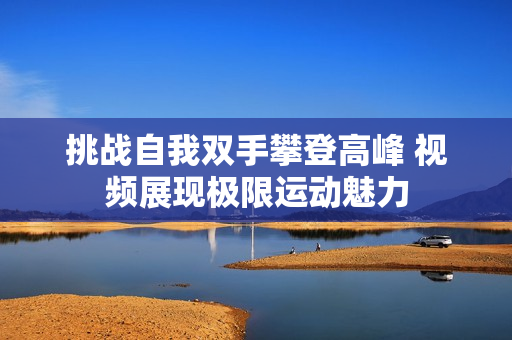 挑战自我双手攀登高峰 视频展现极限运动魅力