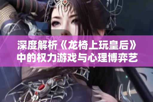 深度解析《龙椅上玩皇后》中的权力游戏与心理博弈艺术