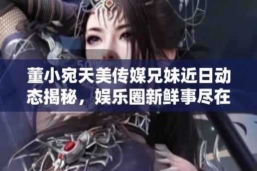 董小宛天美传媒兄妹近日动态揭秘，娱乐圈新鲜事尽在掌握