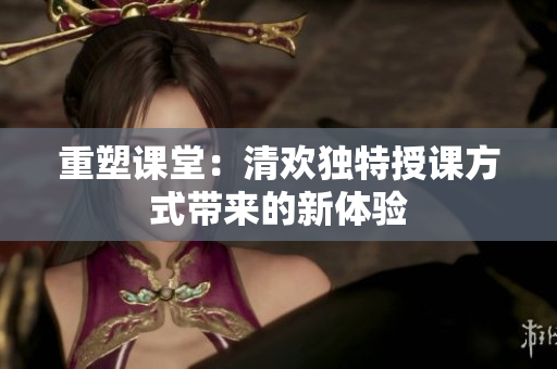重塑课堂：清欢独特授课方式带来的新体验