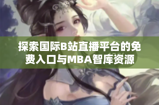 探索国际B站直播平台的免费入口与MBA智库资源