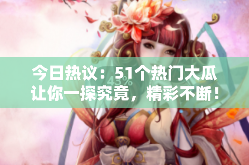 今日热议：51个热门大瓜让你一探究竟，精彩不断！