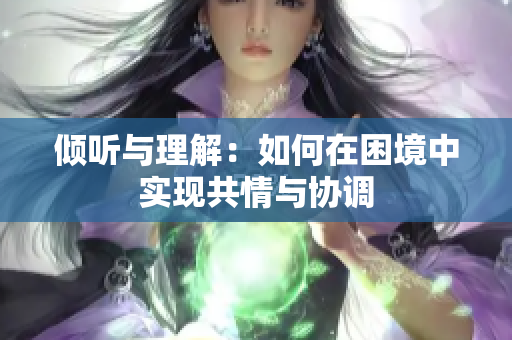 倾听与理解：如何在困境中实现共情与协调