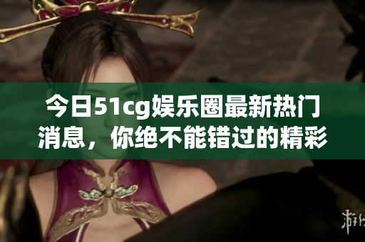 今日51cg娱乐圈最新热门消息，你绝不能错过的精彩瓜！