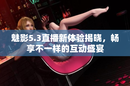 魅影5.3直播新体验揭晓，畅享不一样的互动盛宴
