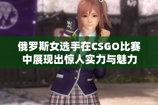 俄罗斯女选手在CSGO比赛中展现出惊人实力与魅力