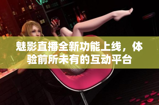 魅影直播全新功能上线，体验前所未有的互动平台