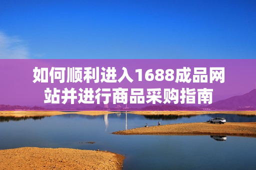 如何顺利进入1688成品网站并进行商品采购指南
