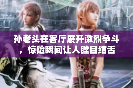 孙老头在客厅展开激烈争斗，惊险瞬间让人瞠目结舌