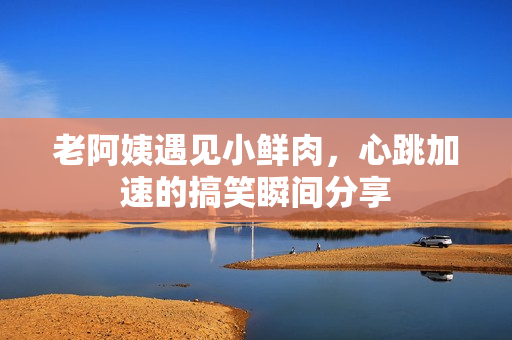 老阿姨遇见小鲜肉，心跳加速的搞笑瞬间分享