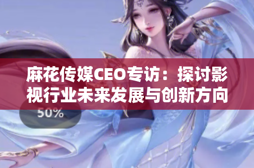麻花传媒CEO专访：探讨影视行业未来发展与创新方向
