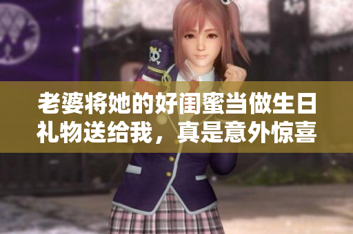 老婆将她的好闺蜜当做生日礼物送给我，真是意外惊喜