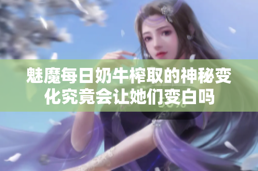 魅魔每日奶牛榨取的神秘变化究竟会让她们变白吗