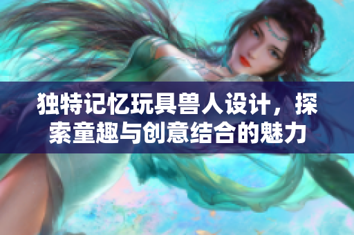 独特记忆玩具兽人设计，探索童趣与创意结合的魅力