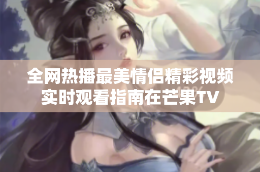 全网热播最美情侣精彩视频实时观看指南在芒果TV