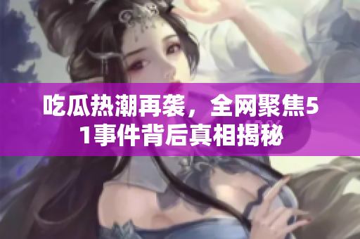 吃瓜热潮再袭，全网聚焦51事件背后真相揭秘