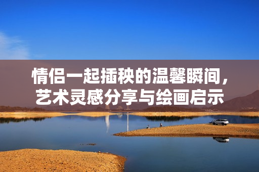 情侣一起插秧的温馨瞬间，艺术灵感分享与绘画启示