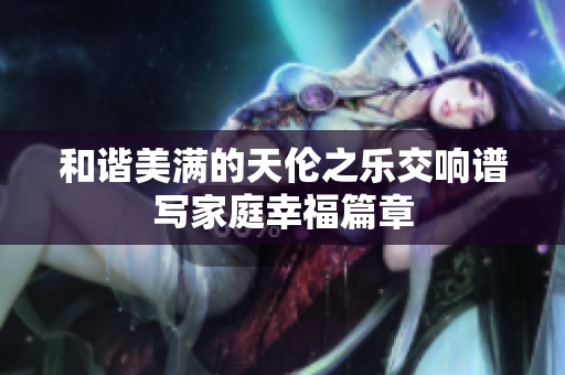 和谐美满的天伦之乐交响谱写家庭幸福篇章