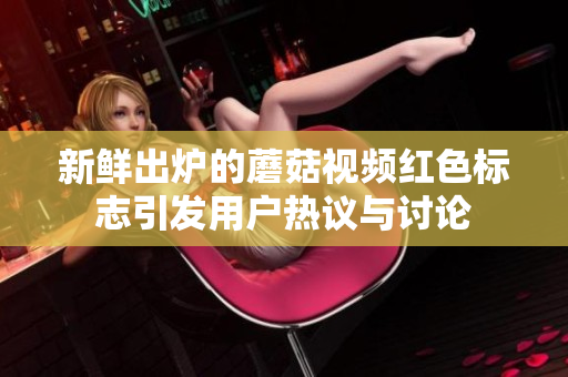 新鲜出炉的蘑菇视频红色标志引发用户热议与讨论