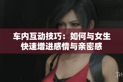 车内互动技巧：如何与女生快速增进感情与亲密感