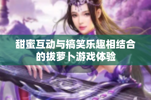 甜蜜互动与搞笑乐趣相结合的拔萝卜游戏体验