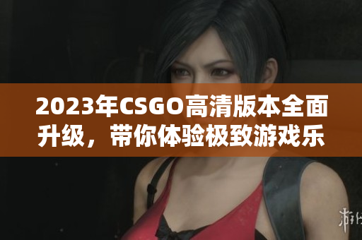 2023年CSGO高清版本全面升级，带你体验极致游戏乐趣