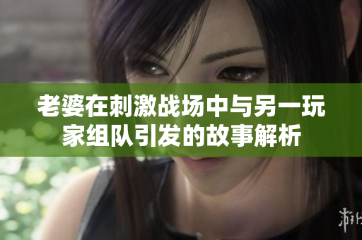 老婆在刺激战场中与另一玩家组队引发的故事解析
