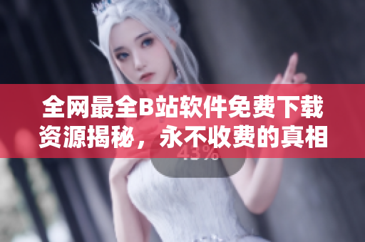 全网最全B站软件免费下载资源揭秘，永不收费的真相分析