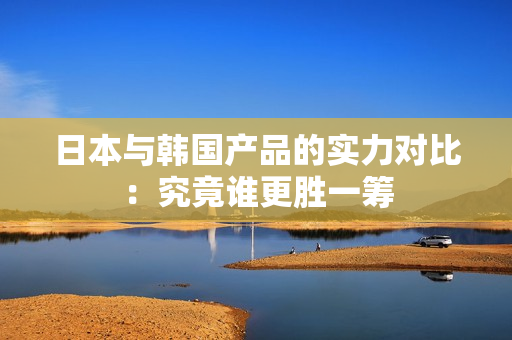 日本与韩国产品的实力对比：究竟谁更胜一筹