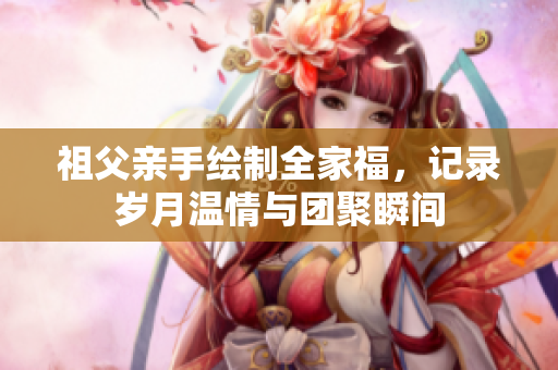 祖父亲手绘制全家福，记录岁月温情与团聚瞬间