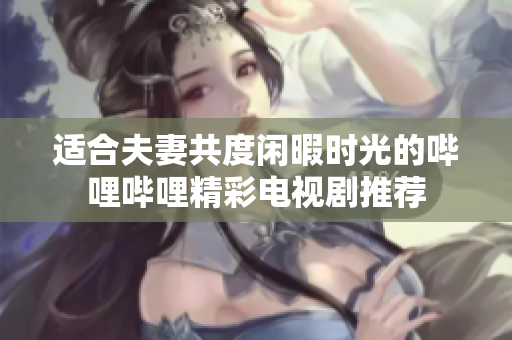 适合夫妻共度闲暇时光的哔哩哔哩精彩电视剧推荐