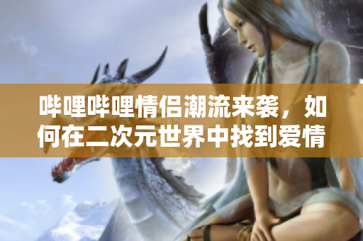 哔哩哔哩情侣潮流来袭，如何在二次元世界中找到爱情