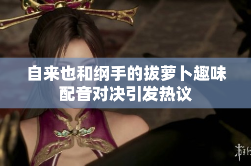自来也和纲手的拔萝卜趣味配音对决引发热议