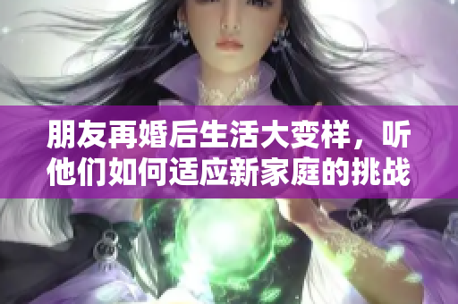 朋友再婚后生活大变样，听他们如何适应新家庭的挑战与乐趣