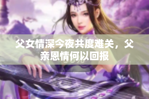 父女情深今夜共度难关，父亲恩情何以回报