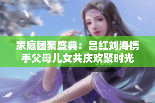 家庭团聚盛典：吕红刘海携手父母儿女共庆欢聚时光