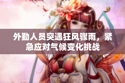 外勤人员突遇狂风骤雨，紧急应对气候变化挑战