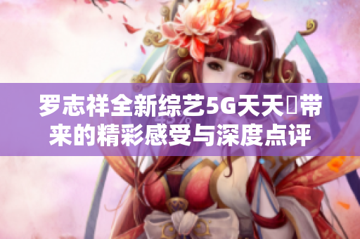 罗志祥全新综艺5G天天奭带来的精彩感受与深度点评